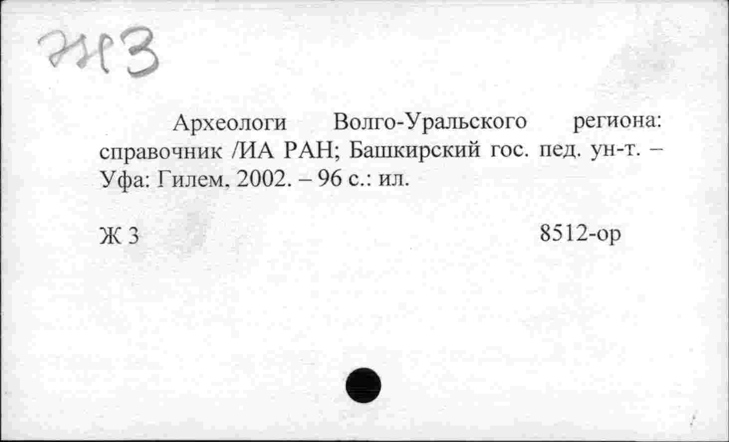 ﻿Археологи Волго-Уральского региона: справочник /ИА РАН; Башкирский гос. пед. ун-т. -Уфа: Гилем. 2002. - 96 с.: ил.
ЖЗ
8512-ор